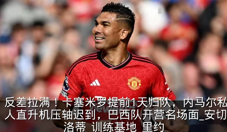 反差拉满！卡塞米罗提前1天归队，内马尔私人直升机压轴迟到，巴西队开营名场面_安切洛蒂_训练基地_里约